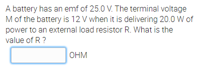 A battery has an emf of 25.0 V. The terminal voltage
Mof the battery is 12 V when it is delivering 20.0 W of
power to an external load resistor R. What is the
value of R ?
OHM
