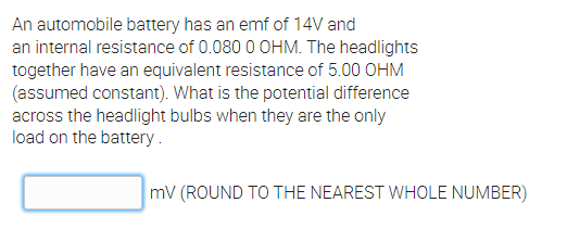 An automobile battery has an emf of 14V and
an internal resistance of 0.080 0 OHM. The headlights
together have an equivalent resistance of 5.00 OHM
(assumed constant). What is the potential difference
across the headlight bulbs when they are the only
load on the battery.
mv (ROUND TO THE NEAREST WHOLE NUMBER)
