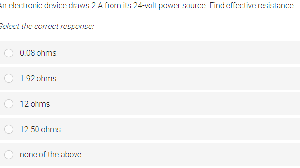 An electronic device draws 2 A from its 24-volt power source. Find effective resistance.
Select the correct response:
0.08 ohms
1.92 ohms
12 ohms
12.50 ohms
none of the above
