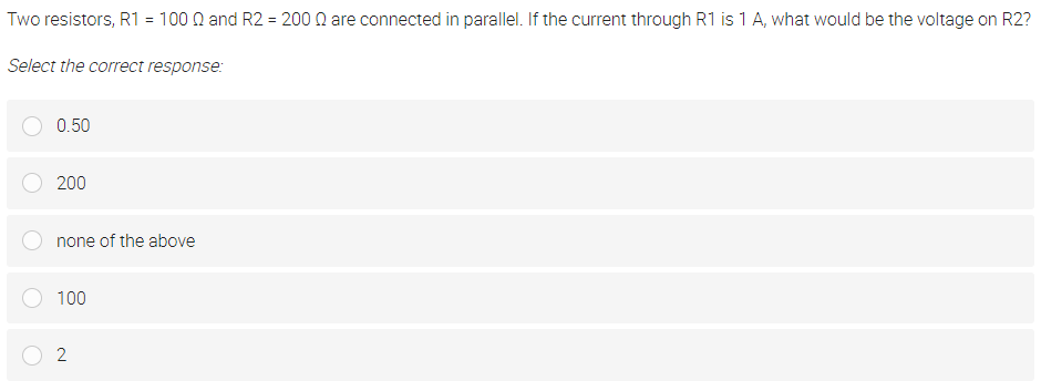 Two resistors, R1 = 100 Q and R2 = 200 Q are connected in parallel. If the current through R1 is 1 A, what would be the voltage on R2?
Select the correct response:
0.50
200
none of the above
100
