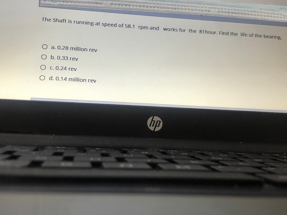 The Shaft is running at speed of 58.1 rpm and works for the 81hour. Find the life of the bearing.
O a. 0.28 million rev
O b. 0.33 rev
O C. 0.24 rev
O d. 0.14 million rev
ip
