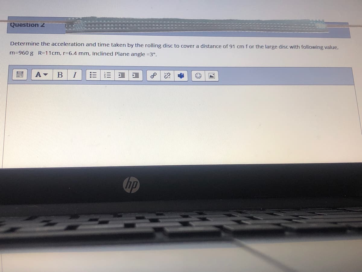 Question 2
Determine the acceleration and time taken by the rolling disc to cover a distance of 91 cmf or the large disc with following value,
m=960 g R=11cm, r=6.4 mm, Inclined Plane angle =3°.
三
hp
