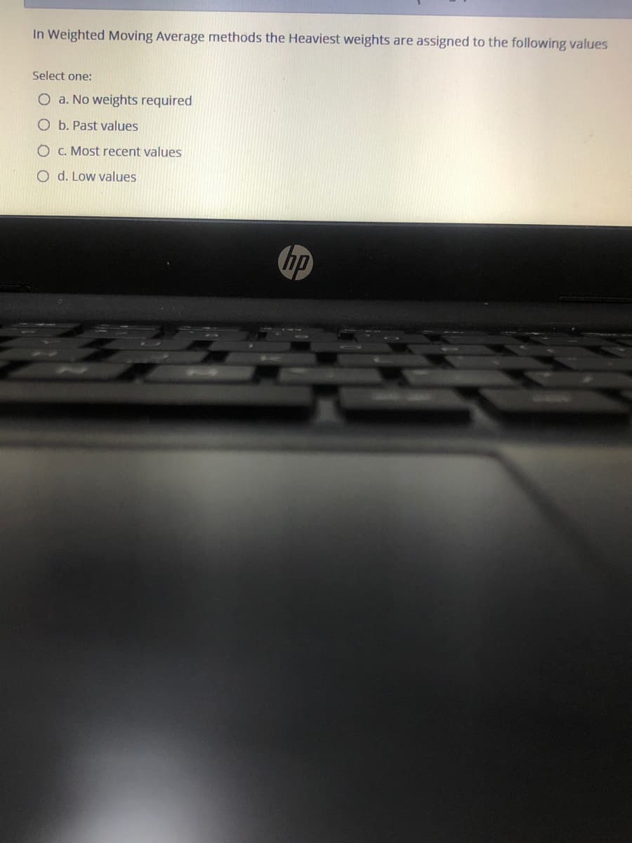 In Weighted Moving Average methods the Heaviest weights are assigned to the following values
Select one:
O a. No weights required
O b. Past values
O C. Most recent values
O d. Low values
hp
