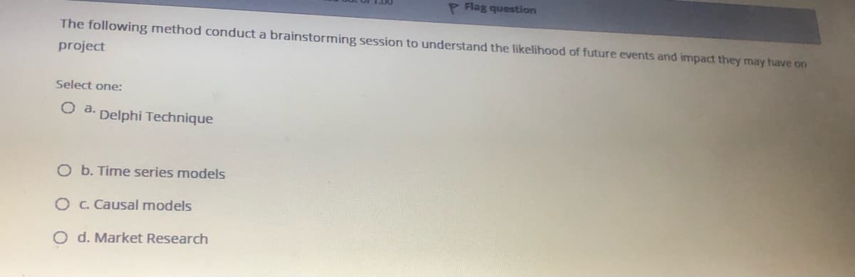 P Flag question
The following method conduct a brainstorming session to understand the likelihood of future events and impact they may have on
project
Select one:
Delphi Technique
O b. Time series models
O C. Causal models
O d. Market Research
