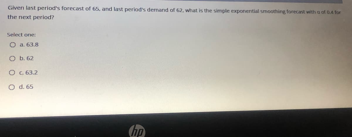 Given last period's forecast of 65, and last period's demand of 62, what is the simple exponential smoothing forecast with a of 0.4 for
the next period?
Select one:
O a. 63.8
O b. 62
O c. 63.2
O d. 65
(hp
