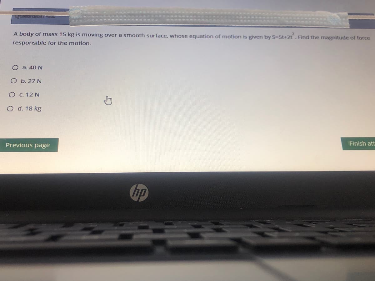 A body of mass 15 kg is moving over a smooth surface, whose equation of motion is given by S-5t+2t. Find the magnitude of force
responsible for the motion.
O a. 40 N
O b. 27 N
O C. 12 N
O d. 18 kg
Previous page
Finish att
hp
