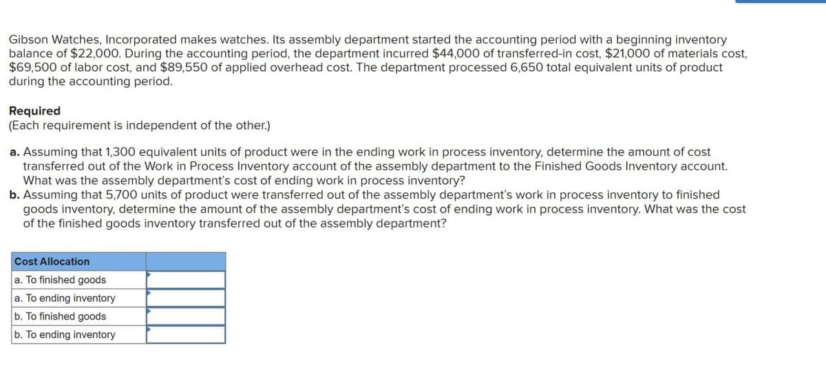 Gibson Watches, Incorporated makes watches. Its assembly department started the accounting period with a beginning inventory
balance of $22,000. During the accounting period, the department incurred $44,000 of transferred-in cost, $21,000 of materials cost,
$69,500 of labor cost, and $89,550 of applied overhead cost. The department processed 6,650 total equivalent units of product
during the accounting period.
Required
(Each requirement is independent of the other.)
a. Assuming that 1,300 equivalent units of product were in the ending work in process inventory, determine the amount of cost
transferred out of the Work in Process Inventory account of the assembly department to the Finished Goods Inventory account.
What was the assembly department's cost of ending work in process inventory?
b. Assuming that 5,700 units of product were transferred out of the assembly department's work in process inventory to finished
goods inventory, determine the amount of the assembly department's cost of ending work in process inventory. What was the cost
of the finished goods inventory transferred out of the assembly department?
Cost Allocation
a. To finished goods
a. To ending inventory
b. To finished goods
b. To ending inventory