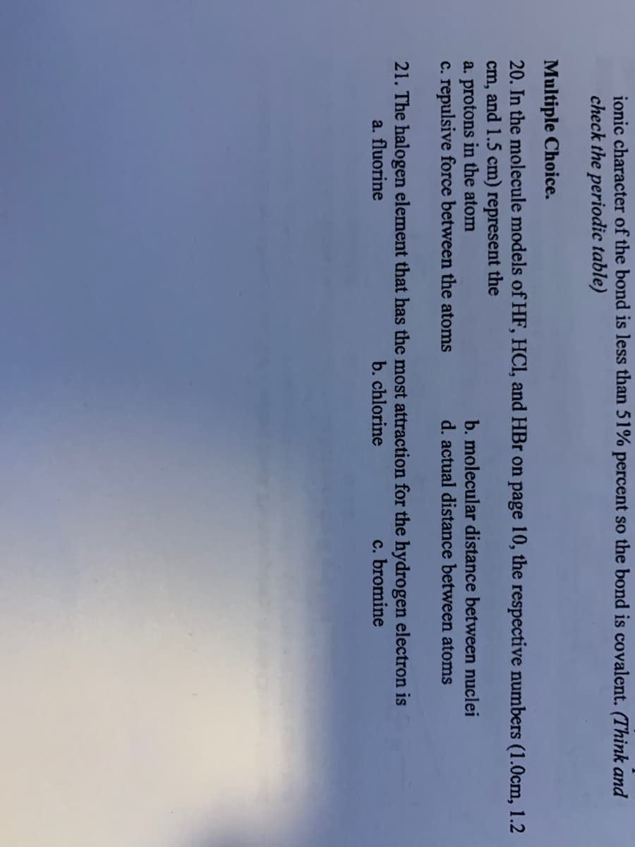 ionic character of the bond is less than 51% percent so the bond is covalent. (Think and
check the periodic table)
Multiple Choice.
20. In the molecule models of HF, HCI, and HBr on page 10, the respective numbers (1.0cm, 1.2
cm, and 1.5 cm) represent the
a. protons in the atom
c. repulsive force between the atoms
b. molecular distance between nuclei
d. actual distance between atoms
21. The halogen element that has the most attraction for the hydrogen electron is
a. fluorine
b. chlorine
c. bromine
