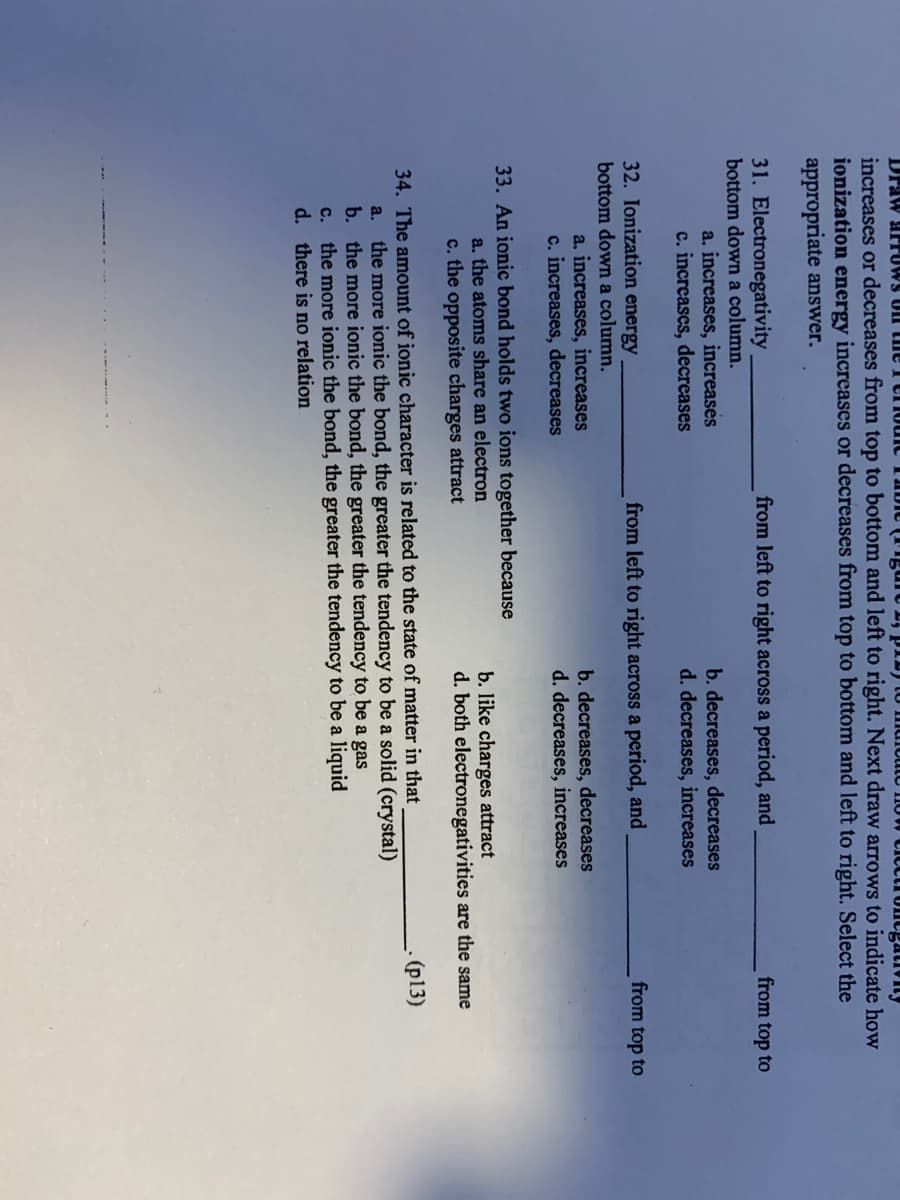 Draw arrUWS UII CIe I er1o
increases or decreases from top to bottom and left to right. Next draw arrows to indicate how
ionization energy increases or decreases from top to bottom and left to right. Select the
appropriate answer.
0W CICcti Ontgativiny
31. Electronegativity
bottom down a column.
from left to right across a period, and
from top to
a. increases, increases
c. increases, decreases
b. decreases, decreases
d. decreases, increases
32. Ionization energy
from left to right across a period, and
from top to
bottom down a column.
a. increases, increases
c. increases, decreases
b. decreases, decreases
d. decreases, increases
33. An ionic bond holds two ions together because
a. the atoms share an electron
c. the opposite charges attract
b. like charges attract
both
tronegativities are the same
34. The amount of ionic character is related to the state of matter in that
a. the more ionic the bond, the greater the tendency to be a solid (crystal)
b. the more ionic the bond, the greater the tendency to be a gas
c. the more ionic the bond, the greater the tendency to be a liquid
d. there is no relation
(p13)
