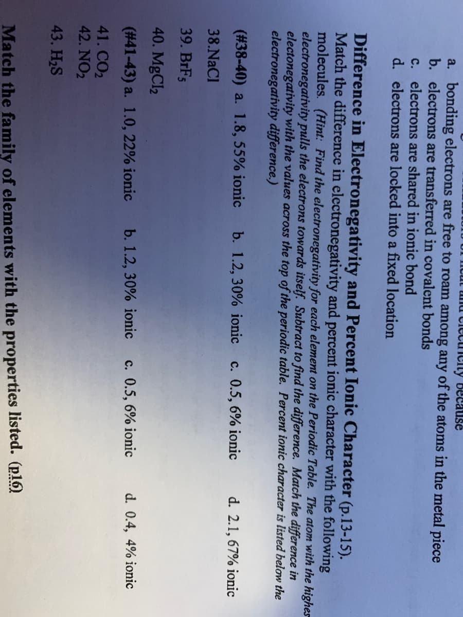 nd clecricity because
a. bonding electrons are free to roam among any of the atoms in the metal piece
b. electrons are transferred in covalent bonds
c. electrons are shared in ionic bond
d. electrons are locked into a fixed location
Difference in Electronegativity and Percent Ionic Character (p.13-15).
Match the difference in electronegativity and percent ionic character with the following
molecules. (Hint: Find the electronegativity for each element on the Periodic Table. The atom with the highes
electronegativity pulls the electrons towards itself. Subtract to find the difference. Match the difference in
electonegativity with the values across the top of the periodic table. Percent ionic character is listed below the
electronegativity difference.)
(#38-40) a. 1.8, 55% ionic
b. 1.2, 30% ionic
c. 0.5, 6% ionic
d. 2.1, 67% ionic
38.NaCl
39. BRF5
40. MgCl2
(#41-43) a. 1.0, 22% ionic
b. 1.2, 30% ionic
c. 0.5, 6% ionic
d. 0.4, 4% ionic
41. CO2
42. NO2
43. H2S
Match the family of elements with the properties listed. (p16)
