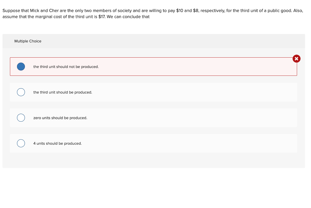 Suppose that Mick and Cher are the only two members of society and are willing to pay $10 and $8, respectively, for the third unit of a public good. Also,
assume that the marginal cost of the third unit is $17. We can conclude that
Multiple Choice
the third unit should not be produced.
the third unit should be produced.
zero units should be produced.
4 units should be produced.
