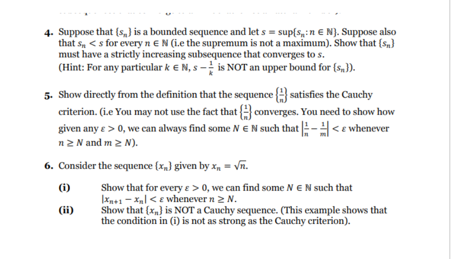 4. Suppose that {s} is a bounded sequence and let s = sup{s:n € N}. Suppose also
that Sn <s for every n E N (i.e the supremum is not a maximum). Show that {s}
must have a strictly increasing subsequence that converges to s.
(Hint: For any particular k € N, s − is NOT an upper bound for {n}).
k
5. Show directly from the definition that the sequence satisfies the Cauchy
criterion. (i.e You may not use the fact that
converges. You need to show how
given any e > 0, we can always find some N E N such that |-< & whenever
In
n ≥ N and m≥ N).
6. Consider the sequence {x} given by x₂ = √n.
(i)
(ii)
Show that for every & > 0, we can find some NEN such that
Xn+1-Xn < & whenever n > N.
Show that {x} is NOT a Cauchy sequence. (This example shows that
the condition in (i) is not as strong as the Cauchy criterion).