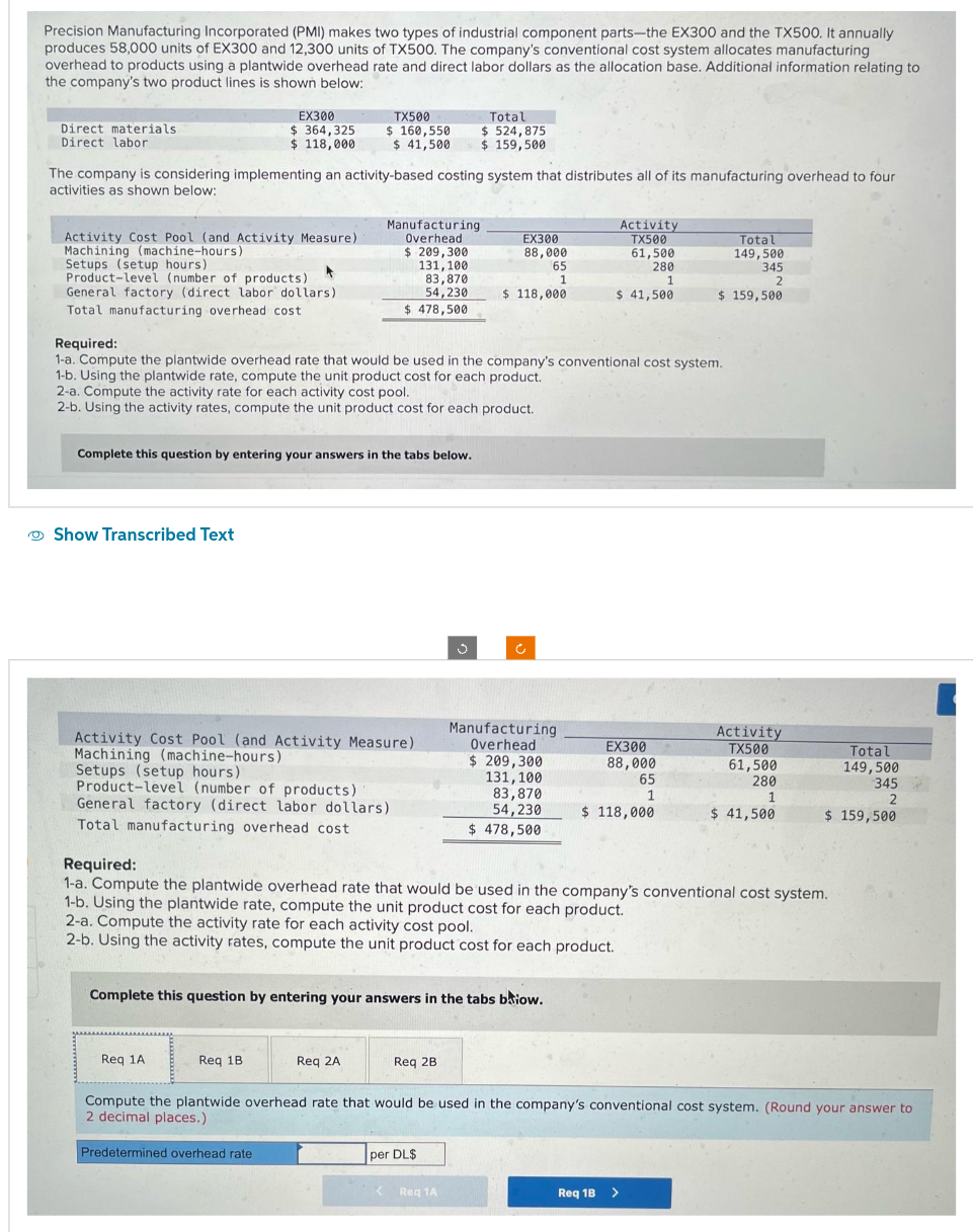 Precision Manufacturing Incorporated (PMI) makes two types of industrial component parts-the EX300 and the TX500. It annually
produces 58,000 units of EX300 and 12,300 units of TX500. The company's conventional cost system allocates manufacturing
overhead to products using a plantwide overhead rate and direct labor dollars as the allocation base. Additional information relating to
the company's two product lines is shown below:
Direct materials.
Direct labor
Activity Cost Pool (and Activity Measure)
Machining (machine-hours)
EX300
$364,325
$ 118,000
The company is considering implementing an activity-based costing system that distributes all of its manufacturing overhead to four
activities as shown below:
Setups (setup hours).
Product-level (number of products)
*
General factory (direct labor dollars).
Total manufacturing overhead cost
Show Transcribed Text
TX500
$ 160,550
$ 41,500
Complete this question by entering your answers in the tabs below.
Activity Cost Pool (and Activity Measure)
Machining (machine-hours)
Setups (setup hours)
Product-level (number of products)
General factory (direct labor dollars)
Total manufacturing overhead cost
Req 1A
Manufacturing
Overhead
$ 209,300
131, 100
83,870
54,230
$ 478,500
Req 1B
Required:
1-a. Compute the plantwide overhead rate that would be used in the company's conventional cost system.
1-b. Using the plantwide rate, compute the unit product cost for each product.
2-a. Compute the activity rate for each activity cost pool.
2-b. Using the activity rates, compute the unit product cost for each product.
Req 2A
Total
$ 524,875
$ 159,500
Complete this question by entering your answers in the tabs baiow.
Req 2B
EX300
88,000
65
1
$ 118,000
per DL$
< Reg 1A
Manufacturing
Overhead
$ 209,300
131, 100
83,870
54,230
$ 478,500
Activity
TX500
61,500
280
1
$ 41,500
Required:
1-a. Compute the plantwide overhead rate that would be used in the company's conventional cost system.
1-b. Using the plantwide rate, compute the unit product cost for each product.
2-a. Compute the activity rate for each activity cost pool.
2-b. Using the activity rates, compute the unit product cost for each product.
EX300
88,000
65
1
$ 118,000
Total
149,500
345
2
$ 159,500
Req 1B >
Activity
TX500
61,500
280
1
$ 41,500
Compute the plantwide overhead rate that would be used in the company's conventional cost system. (Round your answer to
2 decimal places.)
Predetermined overhead rate
Total
149,500
345
2
$ 159,500