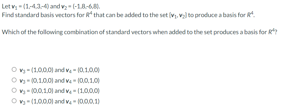 Let v = (1,-4,3,-4) and v2 = (-1,8,-6,8).
Find standard basis vectors for R“ that can be added to the set {v1, v2} to produce a basis for R".
Which of the following combination of standard vectors when added to the set produces a basis for R4?
O v3 = (1,0,0,0) and v4 = (0,1,0,0)
O v3 = (0,1,0,0) and v4 = (0,0,1,0)
O v3 = (0,0,1,0) and v4 = (1,0,0,0)
O v3 = (1,0,0,0) and v4 = (0,0,0,1)
%3D
%3D
