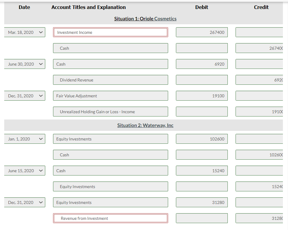 Date
Account Titles and Explanation
Debit
Credit
Situation 1: Oriole Cosmetics
Mar. 18, 2020
Investment Income
267400
Cash
267400
June 30, 2020
Cash
6920
Dividend Revenue
6920
Dec. 31, 2020
Fair Value Adjustment
19100
Unrealized Holding Gain or Loss - Income
19100
Situation 2: Waterway, Inc
Jan. 1, 2020
Equity Investments
102600
Cash
102600
June 15, 2020
Cash
15240
Equity Investments
15240
Dec. 31, 2020
Equity Investments
31280
Revenue from Investment
31280
