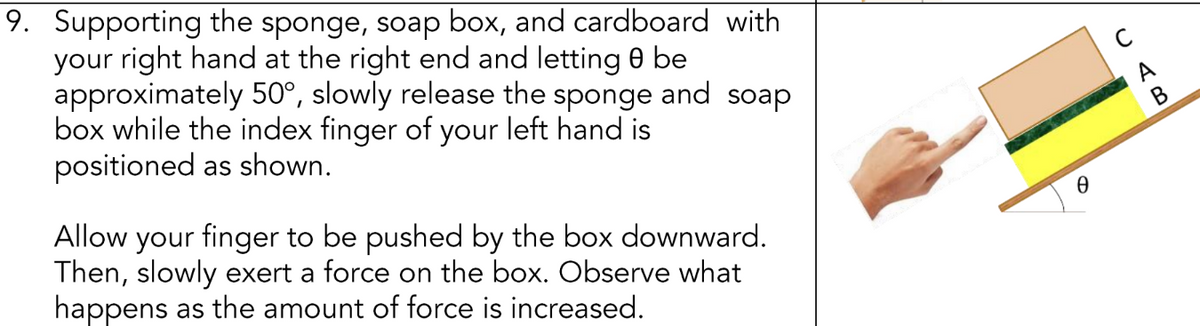 9. Supporting the sponge, soap box, and cardboard with
your right hand at the right end and letting 0 be
approximately 50°, slowly release the sponge and soap
box while the index finger of your left hand is
positioned as shown.
Allow your finger to be pushed by the box downward.
Then, slowly exert a force on the box. Observe what
happens as the amount of force is increased.
Ꮎ
B