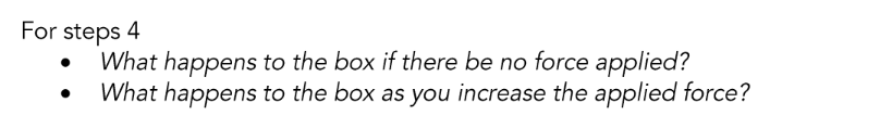 For steps 4
●
What happens to the box if there be no force applied?
What happens to the box as you increase the applied force?