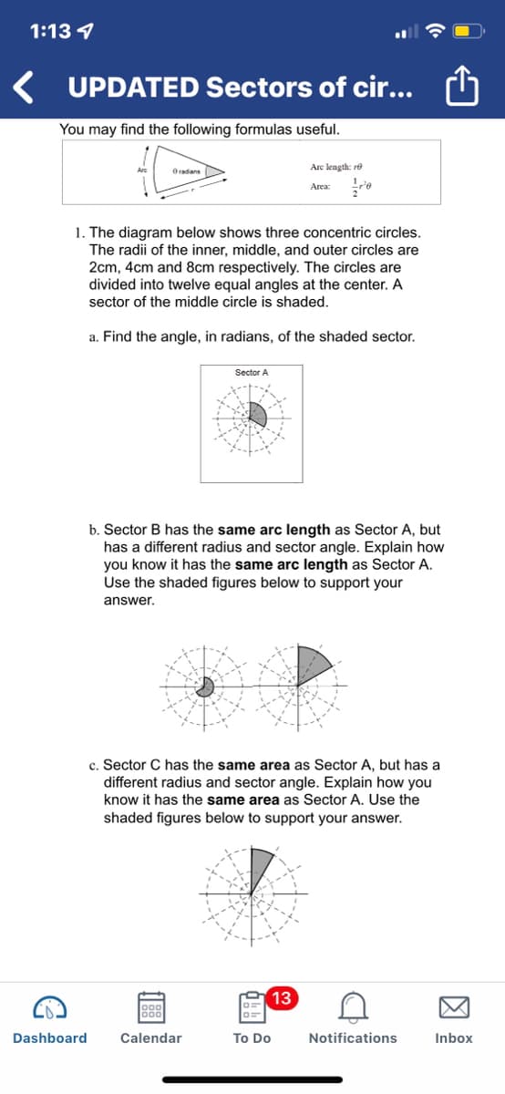 1:13 4
UPDATED Sectors of cir...
You may find the following formulas useful.
Oradians
Are length: re
Area:
1. The diagram below shows three concentric circles.
The radii of the inner, middle, and outer circles are
2cm, 4cm and 8cm respectively. The circles are
divided into twelve equal angles at the center. A
sector of the middle circle is shaded.
a. Find the angle, in radians, of the shaded sector.
Sector A
b. Sector B has the same arc length as Sector A, but
has a different radius and sector angle. Explain how
you know it has the same arc length as Sector A.
Use the shaded figures below to support your
answer.
c. Sector C has the same area as Sector A, but has a
different radius and sector angle. Explain how you
know it has the same area as Sector A. Use the
shaded figures below to support your answer.
13
Dashboard
Calendar
To Do
Notifications
Inbox
因

