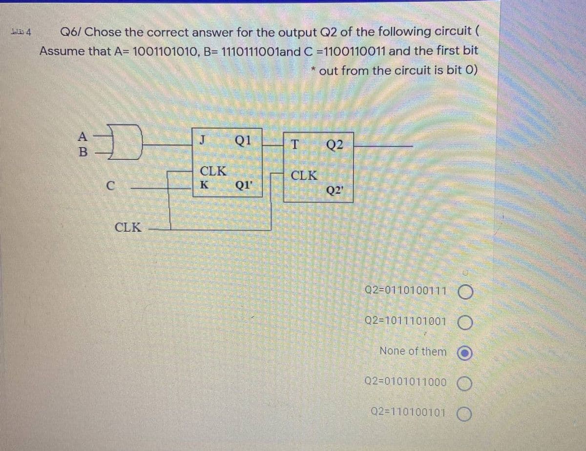 Q6/ Chose the correct answer for the output Q2 of the following circuit (
Assume that A= 100110101O, B= 1110111001and C =1100110011 and the first bit
ala 4
out from the circuit is bit O)
Q1
T
Q2
CLK
CLK
K
QI'
Q2'
CLK
Q2=0110100111 O
Q2=1011101001 O
None of them
Q2=0101011000 O
Q2=110100101 O
AB
