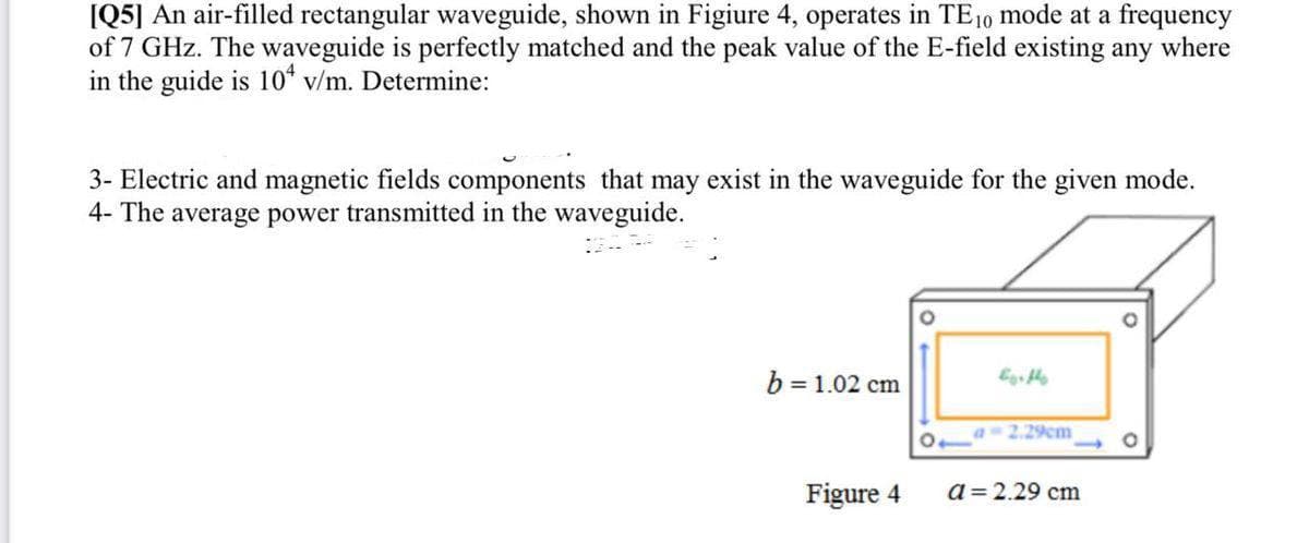 [Q5] An air-filled rectangular waveguide, shown in Figiure 4, operates in TE 10 mode at a frequency
of 7 GHz. The waveguide is perfectly matched and the peak value of the E-field existing any where
in the guide is 10 v/m. Determine:
3- Electric and magnetic fields components that may exist in the waveguide for the given mode.
4- The average power transmitted in the waveguide.
b = 1.02 cm
Figure 4
as 2.29cm
a = 2.29 cm
O