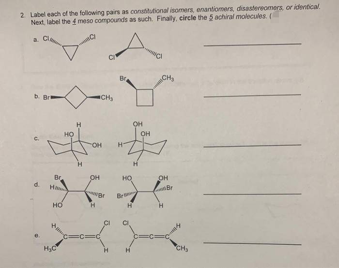 2. Label each of the following pairs as constitutional isomers, enantiomers, disastereomers, or identical.
Next, label the 4 meso compounds as such. Finally, circle the 5 achiral molecules. (
a.
Br
CH3
b. Brl
ICH3
OH
но
OH
C.
FHO-
H.
Br
OH
но
OH
d.
Hl
Bril
но
H.
H.
e.
H3C
H.
CH3
