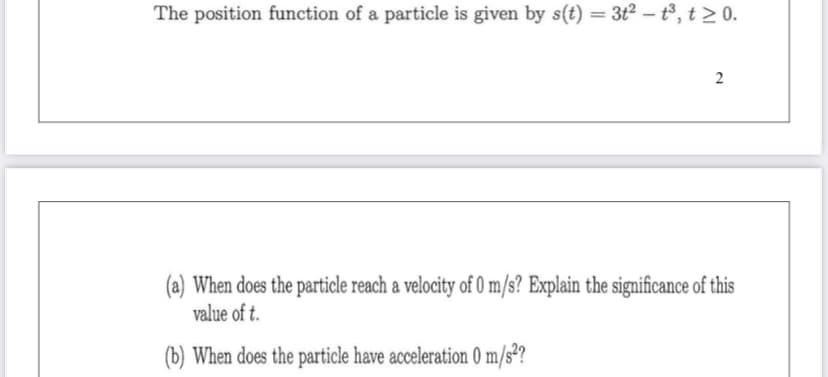 The position function of a particle is given by s(t) = 3t² – t³, t > 0.
%3D
(a) When does the particle reach a velocity of 0 m/s? Explain the significance of this
value of t.
(b) When does the particle have acceleration 0 m/s²?
2.
