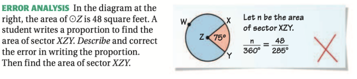 ERROR ANALYSIS In the diagram at the
right, the area of OZ is 48 square feet. A
student writes a proportion to find the
area of sector XZY. Describe and correct
the error in writing the proportion.
Then find the area of sector XZY.
Let n be the area
W
of sector XZY.
Z 75°
48
360°
285°
