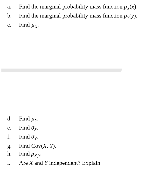 Find the marginal probability mass function px(x).
a.
Find the marginal probability mass function py(y).
Find µx
b.
C.
Find µy.
d.
Find Ox.
e.
Find Oy.
f.
Find Cov(X, Y).
g.
Find
h.
Px,Y
Are X and Y independent? Explain.
i.
