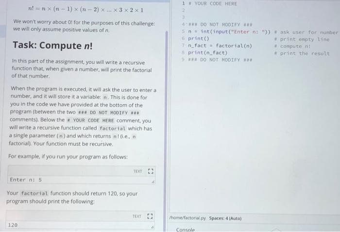 1 VOUR CODE HERE
n! = nx (n - 1) x (n - 2) x .. x 3 x 2 x 1
We won't worry about O! for the purposes of this challenge:
we will only assume positive values of n.
4 DO NOT MODIFY #
5 n= int(input("Enter n: ")) ask user for number
6 print ()
7n fact factorial(n)
8 print(n_fact)
9 # DO NOT MODIFY N
* print empty line
* compute n!
*print the result
Task: Compute n!
In this part of the assignment, you will write a recursive
function that, when given a number, will print the factorial
of that number.
When the program is executed, it will ask the user to enter a
number, and it will store it a variable: n. This is done for
you in the code we have provided at the bottom of the
program (between the two # DO NOT MODIFY
comments). Below the # YOUR CODE HERE comment, you
will write a recursive function called factorial which has
a single parameter (n) and which returns n! (.e., n
factorial). Your function must be recursive.
For example, if you run your program as follows:
TEXT
Enter n: 5
Your factorial function should return 120, so your
program should print the following:
TEXT
/home/factorial.py Spaces: 4 (Auto)
120
Console
