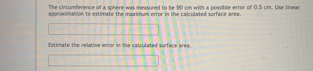 The circumference of a sphere was measured to be 90 cm with a possible error of 0.5 cm. Use linear
approximation to estimate the maximum error in the calculated surface area.
Estimate the relative error in the calculated surface area.
