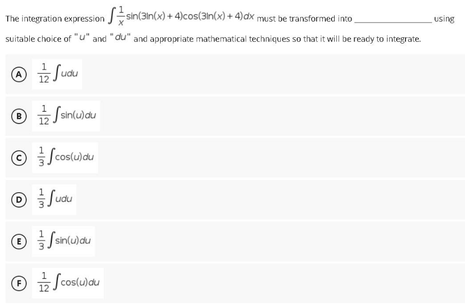 The integration expression sin(3In(x)+ 4)cos(3ln(x) + 4)dx must be transformed into
using
suitable choice of "u" and "du" and appropriate mathematical techniques so that it will be ready to integrate.
A
udu
12
® Ssinlu)du
뉴/
12
© Scos(u)du
O Sudu
0 를/anlulau
E
sin(u)
④ 효/
Scoslujau
