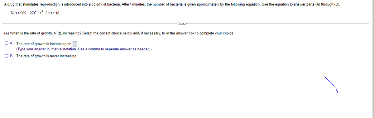 A drug that stimulates reproduction is introduced into a colony of bacteria. After t minutes, the number of bacteria is given approximately by the following equation. Use the equation to answer parts (A) through (D).
N(t) = 900+27t²-t³ Ost≤18
(A) When is the rate of growth, N'(t), increasing? Select the correct choice below and, if necessary, fill in the answer box to complete your choice.
O A. The rate of growth is increasing on.
(Type your answer in interval notation. Use comma to separate answer as needed.)
OB. The rate of growth is never increasing.