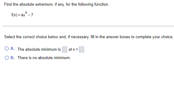 Find the absolute extremum, if any, for the following function.
f(x) = 4x² - 7
Select the correct choice below and, if necessary, fill in the answer boxes to complete your choice.
O A. The absolute minimum is at x =
O B. There is no absolute minimum.