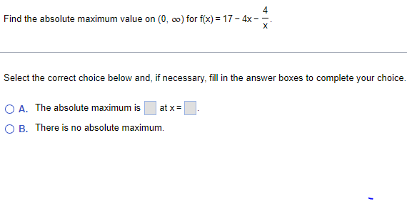 4
Find the absolute maximum value on (0, ∞o) for f(x) = 17-4x---
X
Select the correct choice below and, if necessary, fill in the answer boxes to complete your choice.
O A. The absolute maximum is at x =
O B. There is no absolute maximum.