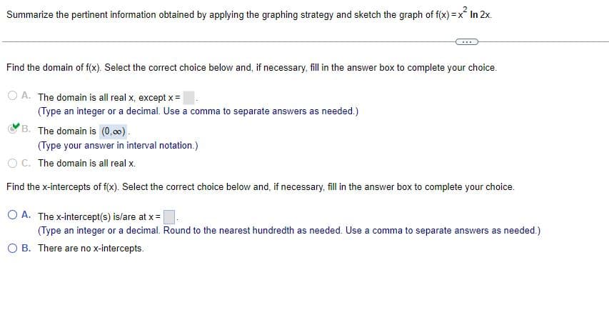 Summarize the pertinent information obtained by applying the graphing strategy and sketch the graph of f(x)=x² In 2x.
Find the domain of f(x). Select the correct choice below and, if necessary, fill in the answer box to complete your choice.
OA. The domain is all real x, except x =
(Type an integer or a decimal. Use a comma to separate answers as needed.)
B. The domain is (0,00).
(Type your answer in interval notation.)
OC. The domain is all real x.
Find the x-intercepts of f(x). Select the correct choice below and, if necessary, fill in the answer box to complete your choice.
O A. The x-intercept(s) is/are at x =
(Type an integer or a decimal. Round to the nearest hundredth as needed. Use a comma to separate answers as needed.)
OB. There are no x-intercepts.