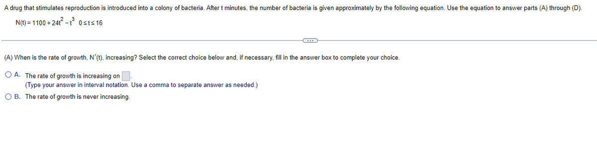 A drug that stimulates reproduction is introduced into a colony of bacteria. After t minutes, the number of bacteria is given approximately by the following equation. Use the equation to answer parts (A) through (D).
N(t) = 1100 +24t²-t³ 0st≤16
(A) When is the rate of growth, N'(t), increasing? Select the correct choice below and, if necessary, fill in the answer box to complete your choice.
O A. The rate of growth is increasing on
(Type your answer in interval notation. Use a comma to separate answer as needed.)
OB. The rate of growth is never increasing.