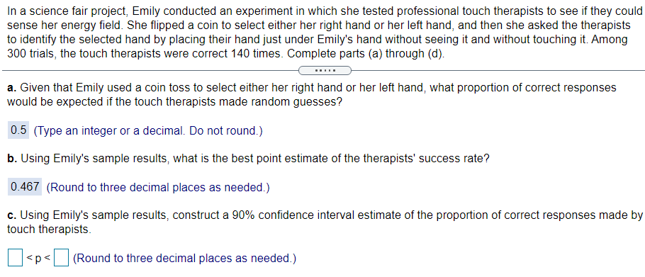 In a science fair project, Emily conducted an experiment in which she tested professional touch therapists to see if they could
sense her energy field. She flipped a coin to select either her right hand or her left hand, and then she asked the therapists
to identify the selected hand by placing their hand just under Emily's hand without seeing it and without touching it. Among
300 trials, the touch therapists were correct 140 times. Complete parts (a) through (d).
.....
a. Given that Emily used a coin toss to select either her right hand or her left hand, what proportion of correct responses
would be expected if the touch therapists made random guesses?
0.5 (Type an integer or a decimal. Do not round.)
b. Using Emily's sample results, what is the best point estimate of the therapists' success rate?
0.467 (Round to three decimal places as needed.)
c. Using Emily's sample results, construct a 90% confidence interval estimate of the proportion of correct responses made by
touch therapists.
<p<
(Round to three decimal places as needed.)
