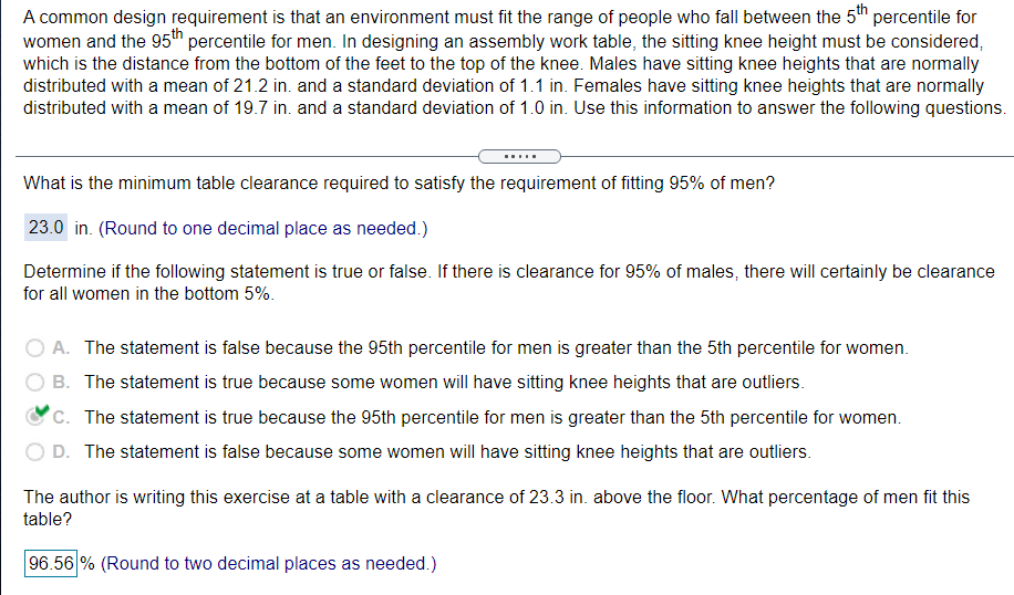 A common design requirement is that an environment must fit the range of people who fall between the 5th percentile for
women and the 95h percentile for men. In designing an assembly work table, the sitting knee height must be considered,
which is the distance from the bottom of the feet to the top of the knee. Males have sitting knee heights that are normally
distributed with a mean of 21.2 in. and a standard deviation of 1.1 in. Females have sitting knee heights that are normally
distributed with a mean of 19.7 in. and a standard deviation of 1.0 in. Use this information to answer the following questions.
What is the minimum table clearance required to satisfy the requirement of fitting 95% of men?
23.0 in. (Round to one decimal place as needed.)
Determine if the following statement is true or false. If there is clearance for 95% of males, there will certainly be clearance
for all women in the bottom 5%.
A. The statement is false because the 95th percentile for men is greater than the 5th percentile for women.
B. The statement is true because some women will have sitting knee heights that are outliers.
C. The statement is true because the 95th percentile for men is greater than the 5th percentile for women.
D. The statement is false because some women will have sitting knee heights that are outliers.
The author is writing this exercise at a table with a clearance of 23.3 in. above the floor. What percentage of men fit this
table?
96.56 % (Round to two decimal places as needed.)
