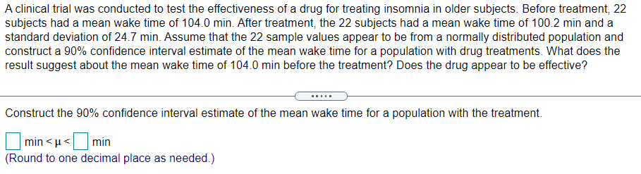 A clinical trial was conducted to test the effectiveness of a drug for treating insomnia in older subjects. Before treatment, 22
subjects had a mean wake time of 104.0 min. After treatment, the 22 subjects had a mean wake time of 100.2 min and a
standard deviation of 24.7 min. Assume that the 22 sample values appear to be from a normally distributed population and
construct a 90% confidence interval estimate of the mean wake time for a population with drug treatments. What does the
result suggest about the mean wake time of 104.0 min before the treatment? Does the drug appear to be effective?
Construct the 90% confidence interval estimate of the mean wake time for a population with the treatment.
min < µ<
min
(Round to one decimal place as needed.)
