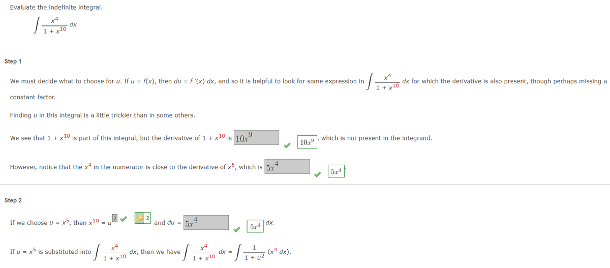 Evaluate the indefinite integral.
dx
1 + x10
Step 1
x4
We must decide what to choose for u. If u = f(x), then du = f '(x) dx, and so it is helpful to look for some expression in
dx for which the derivative is also present, though perhaps missing a
1 + x10
constant factor.
Finding u in this integral is a little trickier than in some others.
We see that 1 + x10 is part of this integral, but the derivative of 1 + x10 is 10x
which is not present in the integrand.
109
4
However, notice that the x4 in the numerator is close to the derivative of x, which is 5x
5,4
Step 2
If we choose u = x5, thenx10
4.
and du = 5x
|dx.
574
=
x4
x4
1
If u = x is substituted into
dx, then we have
dx =
dx).
1 + x10
1 + x10
1 + u²
