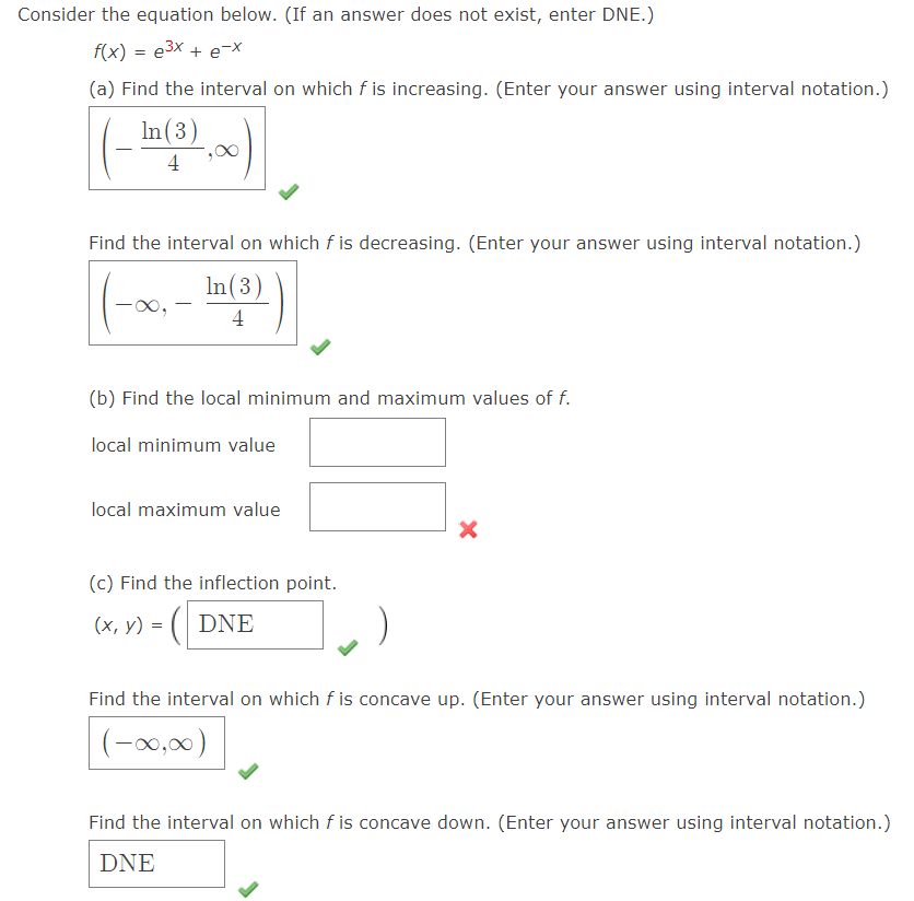 Consider the equation below. (If an answer does not exist, enter DNE.)
f(x) = e3x + e-x
(a) Find the interval on which f is increasing. (Enter your answer using interval notation.)
In(3)
4
Find the interval on which f is decreasing. (Enter your answer using interval notation.)
In(3)
-
4
(b) Find the local minimum and maximum values of f.
local minimum value
local maximum value
(c) Find the inflection point.
(x, y) = ( DNE
Find the interval on which f is concave up. (Enter your answer using interval notation.)
(-0,00)
Find the interval on which f is concave down. (Enter your answer using interval notation.)
DNE
