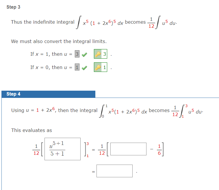 Step 3
Thus the indefinite integral / x5 (1 + 2x6)5 dx becomes
12
du-
We must also convert the integral limits.
If x = 1, then u = 3
3
If x = 0, then u = 1
1
Step 4
'3
Using u = 1 + 2x°, then the integral x5(1 + 2x6)5 dx
1
becomes
12
u5 du-
This evaluates as
5+1
1
1
12
5 +1
12
