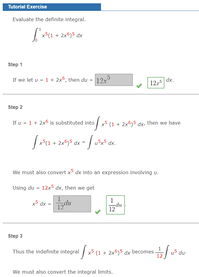 Tutorial Exercise
Evaluate the definite integral.
x5(1 + 2x6)5 dx
Step 1
If we let u = 1 + 2x6, then du
12x
dx.
12
Step 2
If u = 1 + 2x6 is substituted into x5 (1 + 2x6)5 dx, then we have
|
x5(1 + 2x)5 dx =
u5x5 dx.
We must also convert x dx into an expression involving u.
Using du = 12x5 dx, then we get
1
1
x5 dx =
du
np-
12
Step 3
Thus the indefinite integral
| x5 (1 + 2x6)5 dx becomes
du-
12
We must also convert the integral limits.
