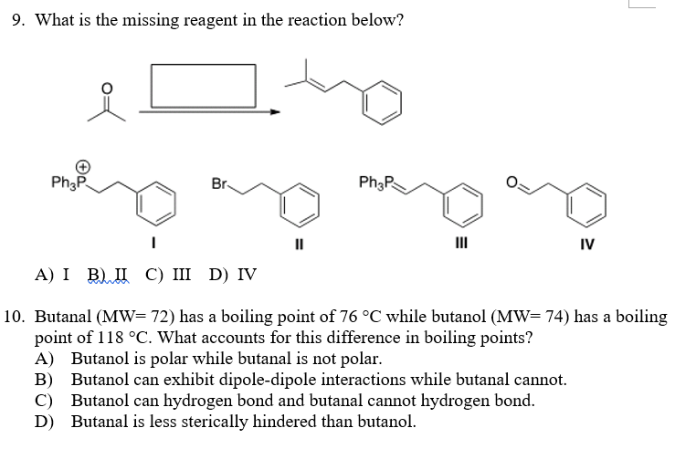 9. What is the missing reagent in the reaction below?
Ph3P.
Br
II
II
IV
А) I B) Д С) I D) IV
10. Butanal (MW=72) has a boiling point of 76 °C while butanol (MW=74) has a boiling
point of 118 °C. What accounts for this difference in boiling points?
A) Butanol is polar while butanal is not polar.
B) Butanol can exhibit dipole-dipole interactions while butanal cannot.
Butanol can hydrogen bond and butanal cannot hydrogen bond.
D) Butanal is less sterically hindered than butanol.
