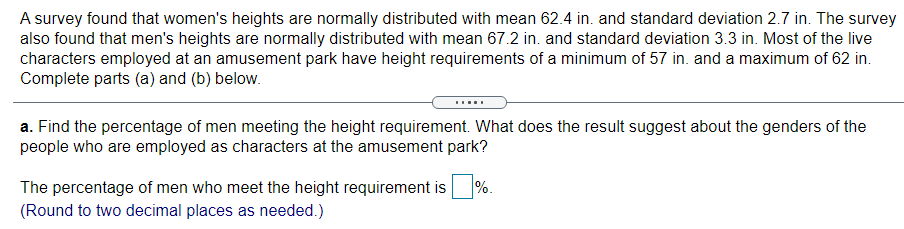 A survey found that women's heights are normally distributed with mean 62.4 in. and standard deviation 2.7 in. The survey
also found that men's heights are normally distributed with mean 67.2 in. and standard deviation 3.3 in. Most of the live
characters employed at an amusement park have height requirements of a minimum of 57 in. and a maximum of 62 in.
Complete parts (a) and (b) below.
....
a. Find the percentage of men meeting the height requirement. What does the result suggest about the genders of the
people who are employed as characters at the amusement park?
The percentage of men who meet the height requirement is
%.
(Round to two decimal places as needed.)
