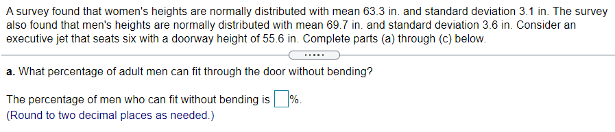 A survey found that women's heights are normally distributed with mean 63.3 in. and standard deviation 3.1 in. The survey
also found that men's heights are normally distributed with mean 69.7 in. and standard deviation 3.6 in. Consider an
executive jet that seats six with a doorway height of 55.6 in. Complete parts (a) through (c) below.
a. What percentage of adult men can fit through the door without bending?
%.
The percentage of men who can fit without bending is
(Round to two decimal places as needed.)
