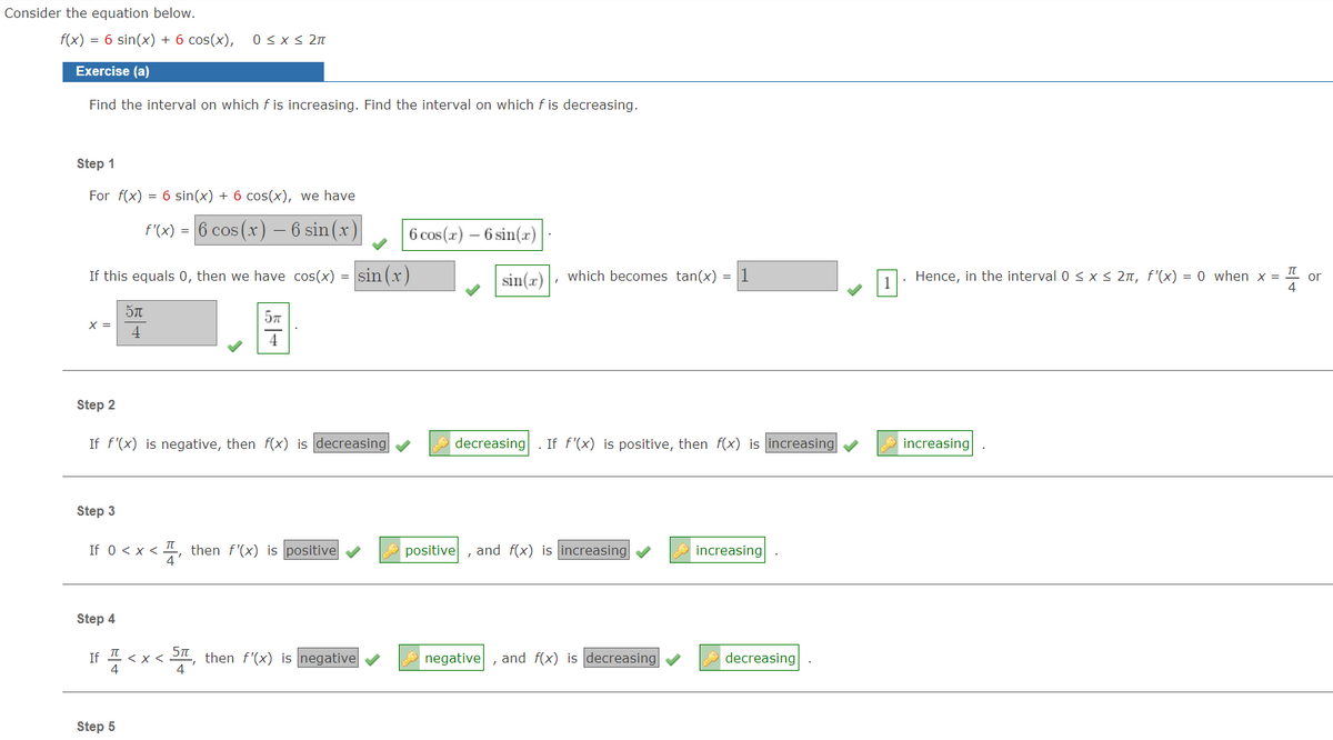 Consider the equation below.
f(x) = 6 sin(x) + 6 cos(x),
0 < x < 2n
Exercise (a)
Find the interval on which f is increasing. Find the interval on which f is decreasing.
Step 1
For f(x) = 6 sin(x) + 6 cos(x), we have
f'(x) = 6 cos (x) – 6 sin(x)
6 cos (x) – 6 sin(x)
If this equals 0, then we have cos(x) = sin (r)
sin(x)
which becomes tan(x) = 1
1. Hence, in the interval 0 < x < 2n, f'(x) = 0 when x =
or
X =
4
4
Step 2
If f'(x) is negative, then f(x) is decreasing v
decreasing
If f'(x) is positive, then f(x) is increasing
increasing
Step 3
If 0 <x < , then f'(x) is positive
positive
and f(x) is increasing
increasing
Step 4
If 1 < x <
4
, then f'(x) is negative
negative,
and f(x) is decreasing
decreasing
Step 5
