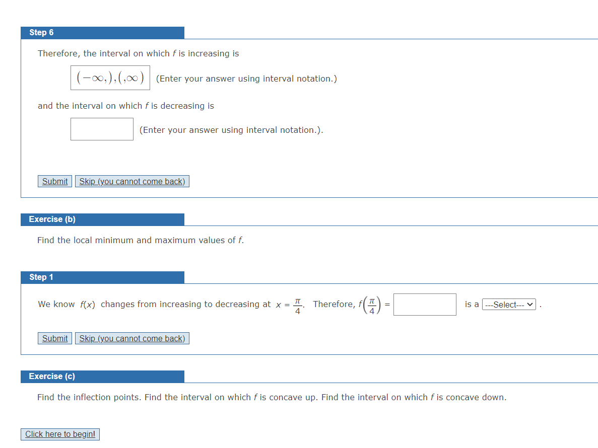 Step 6
Therefore, the interval on which f is increasing is
(-0,),(,∞0) (Enter your answer using interval notation.)
and the interval on which f is decreasing is
(Enter your answer using interval notation.).
Submit
Skip (you cannot come back)
Exercise (b)
Find the local minimum and maximum values of f.
Step 1
π
We know f(x) changes from increasing to decreasing at x =
Therefore,
is a
Select-- v
Submit Skip (you cannot come back)
Exercise (c)
Find the inflection points. Find the interval on which f is concave up. Find the interval on which f is concave down.
Click here to begin!
