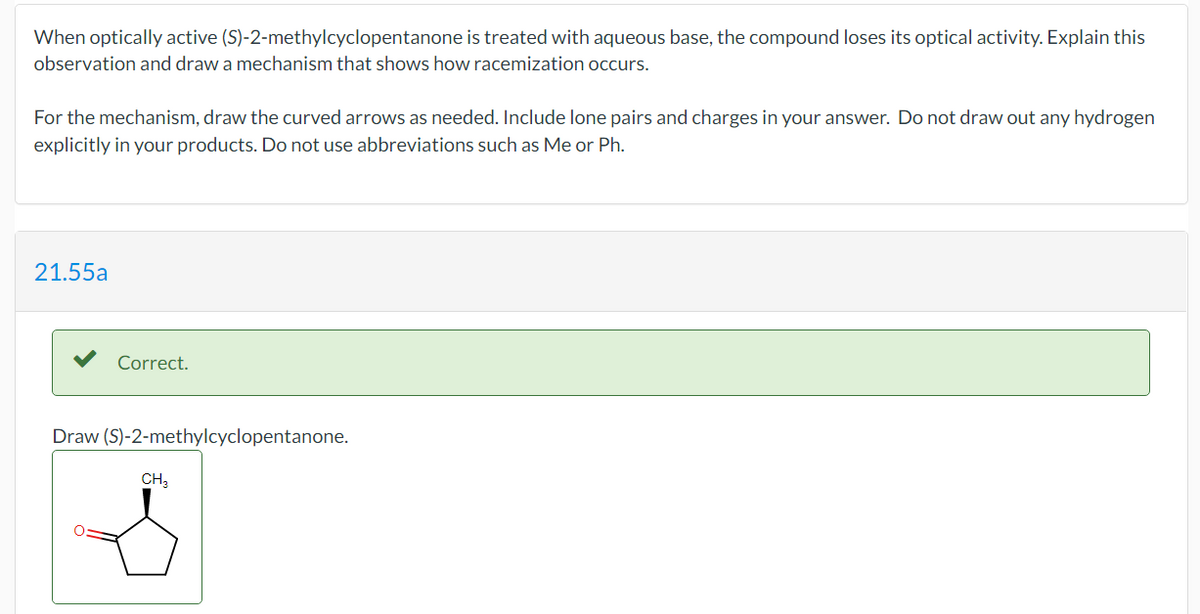 When optically active (S)-2-methylcyclopentanone is treated with aqueous base, the compound loses its optical activity. Explain this
observation and draw a mechanism that shows how racemization occurs.
For the mechanism, draw the curved arrows as needed. Include lone pairs and charges in your answer. Do not draw out any hydrogen
explicitly in your products. Do not use abbreviations such as Me or Ph.
21.55a
Correct.
Draw (S)-2-methylcyclopentanone.
CH,
