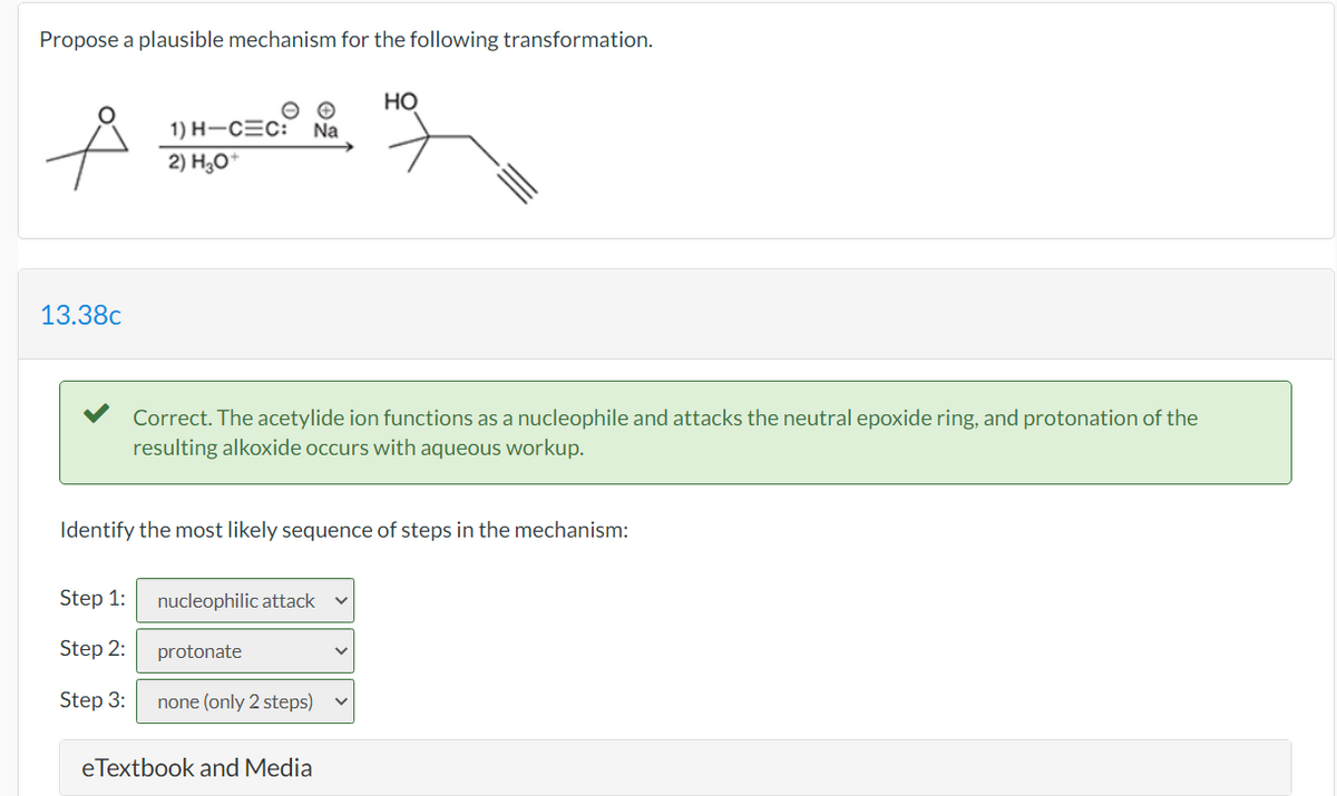 Propose a plausible mechanism for the following transformation.
но
1) H-CEC: Na
2) H;0*
13.38c
Correct. The acetylide ion functions as a nucleophile and attacks the neutral epoxide ring, and protonation of the
resulting alkoxide occurs with aqueous workup.
Identify the most likely sequence of steps in the mechanism:
Step 1:
nucleophilic attack
Step 2:
protonate
Step 3:
none (only 2 steps)
eTextbook and Media
